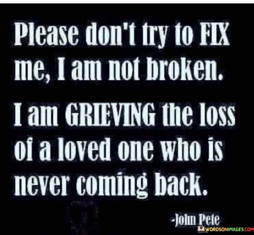 The quote conveys the importance of understanding and empathy during grief. "Don't try to fix me" reflects the speaker's desire for support rather than solutions. "Not broken" signifies their emotional state as a result of loss. The quote emphasizes that grieving is a natural response to losing a loved one.

The quote underscores the complexity of emotions during mourning. It highlights the need for compassion and acknowledgment. "Grieving the loss of a loved one" conveys the depth of sorrow, emphasizing that it's not about being broken but processing the profound loss.

In essence, the quote speaks to the need for compassion and acceptance during grief. It emphasizes the importance of allowing individuals to navigate their emotions without judgment or attempts to "fix" them. The quote captures the reality of loss and the emotional journey of grieving a loved one who will never return.