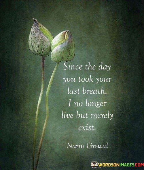 The quote mourns a profound loss. It signifies a life transformed by grief—the speaker's existence reduced to a mere shell. The emphasis on "last breath" marks the turning point, illustrating the enduring impact of death on the speaker's emotional and existential state.

This quote conveys the all-encompassing nature of loss. "No longer live" suggests the cessation of vitality, replaced by a numb existence. The quote captures the depth of grief, emphasizing that life becomes a mechanical routine after the departure of a loved one, highlighting the overwhelming void left behind.

The quote reflects the devastation of losing someone close. "Merely exist" implies a lack of purpose or fulfillment. The shift from living to existing showcases the profound disruption of the speaker's world, where life's essence diminishes, and the struggle to find meaning becomes an ongoing challenge.