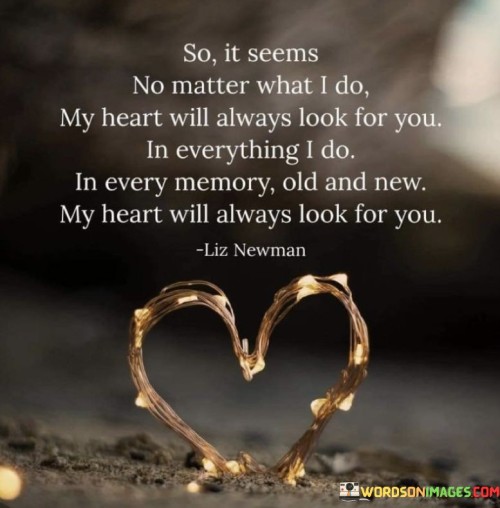 The quote reflects persistent longing. Despite efforts, the heart yearns for someone. In actions and memories, their presence lingers. The heart's unwavering search signifies a profound connection, even amid change, depicting the lasting impact of love.

The quote embodies enduring attachment. Efforts don't diminish the heart's search for the person. Memories, old and new, evoke their essence. This relentless seeking depicts a deep emotional bond, emphasizing how love's imprint remains steadfast through time and experiences.

The quote conveys relentless affection. The heart persists in seeking the person, regardless of actions taken. Memories echo their presence, revealing unwavering attachment. This portrayal of consistent longing showcases the profound influence of a special connection, echoing through actions and cherished recollections.