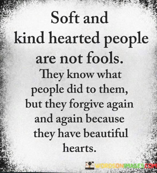 The quote "Soft and kind-hearted people are not fools; they know what people did to them, but they forgive again and again because they have beautiful hearts" celebrates the extraordinary capacity for forgiveness and empathy that resides within gentle souls. It reminds us that kindness is not a sign of weakness but rather a testament to the strength and depth of their character. Despite being aware of the hurt and betrayal they may have experienced, these individuals choose to embrace forgiveness, allowing their compassionate nature to prevail over bitterness.

Soft and kind-hearted people possess a profound understanding of the complexities of human nature. They recognize that holding grudges and harboring resentment only perpetuate negative emotions and hinder personal growth. Instead, they opt for forgiveness as a path to healing, not only for themselves but also for those who may have wronged them. By choosing to forgive, they break the cycle of negativity and open the door to reconciliation and renewal.

Their beautiful hearts are a source of inspiration and comfort to others, as they radiate warmth, compassion, and understanding. Their ability to forgive is not a sign of naivety but a conscious decision to rise above hurtful actions and embrace the transformative power of love and empathy. In a world that can sometimes be harsh and unkind, soft-hearted individuals serve as beacons of hope, reminding us of the potential for goodness and grace that resides within each of us. Their actions teach us the value of forgiveness, the importance of cultivating empathy, and the impact that a compassionate heart can have in creating a more harmonious and loving world.