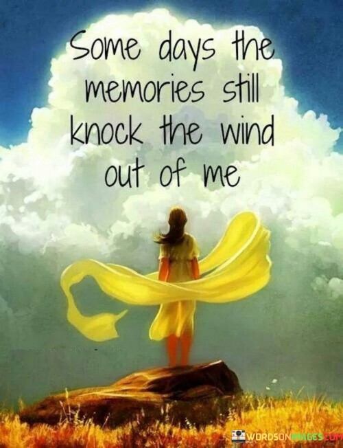 The quote reflects the lingering impact of memories. Some days, recollections resurface with such force that they metaphorically "knock the wind out" of the individual. This imagery vividly conveys the overwhelming nature of nostalgia, emphasizing how certain memories can unexpectedly evoke powerful emotions, momentarily disrupting one's emotional equilibrium.

The quote captures the unpredictability of memory's influence. Memories can hit like a sudden blow, leaving a profound emotional impact. The metaphor of having the wind knocked out speaks to the breathlessness and intensity of such moments. It highlights the lasting power of memories to shape our emotional responses, even long after the events have occurred.

The quote exemplifies memories as emotional triggers. The phrase "knocks the wind out of me" depicts the visceral effect of memories. It illustrates how past experiences can have a profound influence, causing an emotional jolt. The quote encapsulates the notion that memories possess the ability to stir strong feelings, disrupting the present with echoes of the past.