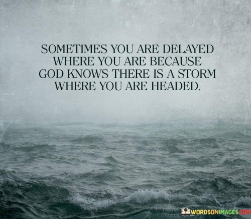 This quote conveys the idea that delays and obstacles in life may have a divine purpose, often guided by a higher power, such as "God." It suggests that there are times when individuals face delays or detours because these challenges serve to protect them from potential difficulties or storms in the future.

The phrase "Sometimes you are delayed where you are" acknowledges that life doesn't always go according to plan, and individuals may find themselves in situations they did not anticipate or desire.

The insight "because God knows there is a storm where you are headed" implies that these delays or challenges are not random but are part of a larger plan. It suggests that God, in His wisdom, is guiding individuals away from potential hardships or difficulties that may lie ahead on their intended path.