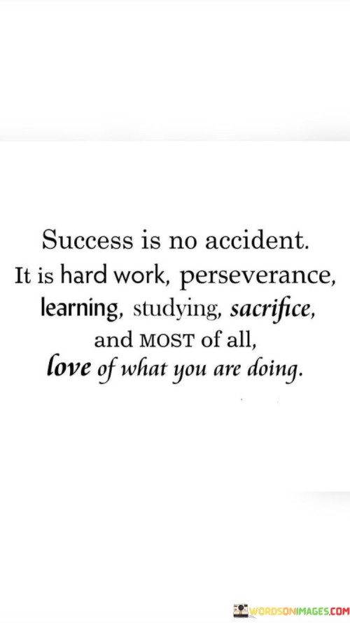 The first paragraph of the quote underscores that success is a deliberate outcome, not a random event. It highlights the importance of dedicated effort, implying that success is the result of intentional actions and determination.

The second paragraph focuses on the various elements that contribute to success. It mentions qualities like hard work, perseverance, and the commitment to continuous learning and improvement. The inclusion of "studying" and "sacrifice" further emphasizes the sacrifices and dedication required.

The third paragraph encapsulates the core message of the quote: a genuine passion for one's work is a crucial driving force behind achieving success. By mentioning the "love of what you are doing," the quote suggests that intrinsic motivation and genuine enthusiasm are key factors in attaining meaningful accomplishments.