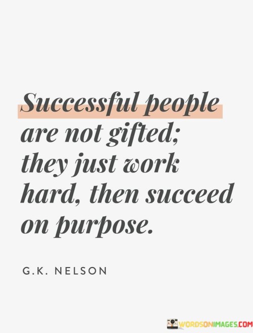 "Successful People Are Not Gifted; They Just Work Hard, Then Succeed on Purpose." This quote emphasizes that success isn't solely reliant on innate talents but is rooted in deliberate effort and purposeful actions. It suggests that achievements are a result of intentional work rather than mere chance.

The quote's first paragraph challenges the notion of effortless success. It conveys that success is earned through dedication, highlighting that hard work plays a pivotal role in achieving goals. By framing success as an outcome of consistent effort, it asserts that people who succeed do so because of their persistent actions.

In the final paragraph, the quote underscores the idea of intentionality. It implies that success isn't accidental but the result of setting goals and actively pursuing them. This interpretation encourages individuals to take control of their journey and make conscious choices to realize their aspirations. It's a call to be purposeful in one's actions and decisions.