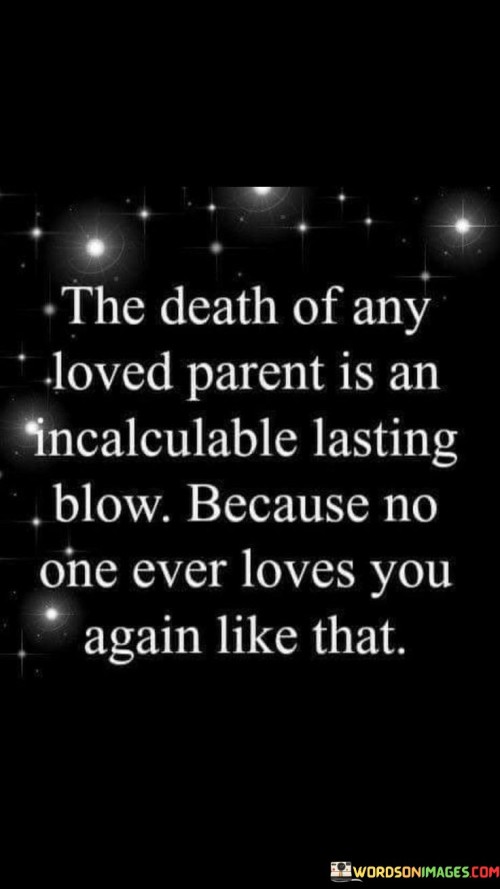 The quote conveys the profound impact of losing a parent. The term "incalculable lasting blow" emphasizes the immeasurable grief caused by a parent's death. It highlights the unique depth of a parent-child bond, suggesting that this loss creates an enduring emotional wound.

The quote underscores the unparalleled nature of parental love. "No one ever loves again like that" suggests that the intensity and quality of a parent's love is unparalleled in subsequent relationships. The loss leaves an irreplaceable void, reinforcing the notion that the love shared with parents is one of its kind.

The quote reflects the significance of parental love. The phrase "death of any loved parent" encompasses the universal nature of this experience. It speaks to the shared human experience of grappling with the devastating loss of a parent's unique affection and guidance, which leaves an indelible mark on one's emotional landscape.