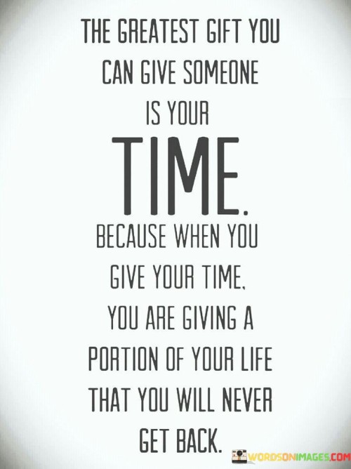 "The Greatest Gift You Can Give Someone Is Your Time, Because When You Give Your Time, You Are Giving a Portion You Will Never Get Back" highlights the profound value of dedicating one's time to others. The statement emphasizes that time is an irreplaceable gift, as once it's given, it cannot be reclaimed.

The phrase underscores the significance of quality interactions and meaningful connections. It suggests that offering our time demonstrates genuine care and a willingness to invest in relationships, making it a precious gesture that transcends material offerings.

In essence, the quote reflects the depth of human connection. It encourages us to prioritize moments shared with loved ones, understanding that these experiences contribute to the fabric of our lives. By recognizing the unrecoverable nature of time, the quote encourages us to make deliberate choices in how we allocate this invaluable resource, fostering bonds that enrich both our lives and the lives of those we care about.