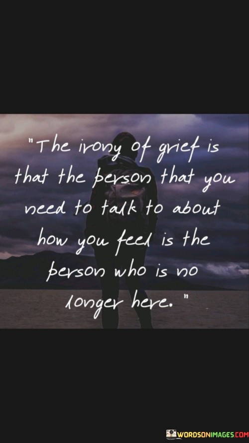 The quote highlights the paradox of grief. It emphasizes that the person you most desire to confide in about your emotions is the very person you've lost. This stark irony underscores the deep void left by their absence, intensifying the struggle of dealing with emotions alone. It encapsulates the heart-wrenching aspect of mourning.

The quote delves into the poignant aspect of loss. It articulates the unique connection between sharing emotions and the person who's departed. The irony lies in the fact that this crucial source of support is no longer accessible. This sentiment resonates with the isolation felt in grief, underscoring the profound challenge of navigating emotions without the presence of the one you yearn to talk to.

The quote encapsulates the emotional complexity of grieving. It illuminates the yearning to communicate with the departed, highlighting the emptiness created by their absence. The irony magnifies the emotional weight carried by the bereaved, reinforcing the difficulty of finding solace in a situation where the very source of solace is missing.