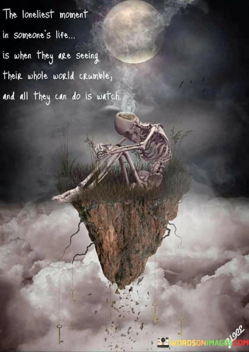 The quote captures profound isolation during personal devastation. Witnessing one's world collapse invokes intense loneliness. Powerless to prevent it, the individual becomes a mere observer. This poignant moment signifies vulnerability, highlighting the deep emotional impact of helplessness amid life's harshest challenges.

The quote portrays the agony of helplessness. Amid the collapse of their world, one confronts overwhelming isolation. The inability to intervene intensifies the sense of loneliness. This moment encapsulates the despair of being immobilized in the face of adversity, underscoring the isolating nature of such experiences.

The quote depicts the agony of watching life crumble. Loneliness arises as one's world disintegrates. The act of merely observing underscores the emotional weight. It signifies the powerlessness felt in critical moments, emphasizing the anguish of witnessing events unfold uncontrollably, fostering a sense of profound solitude.