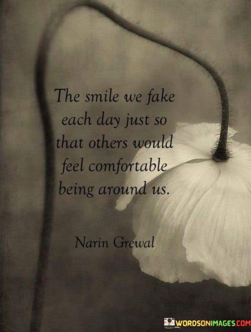 The quote captures the facade of happiness. "Smile we fake each day" reflects pretense. "Others would feel comfortable" emphasizes the motivation. The quote conveys the effort to maintain a cheerful demeanor for the sake of others' comfort.

The quote underscores the social pressures of masking emotions. It highlights the role of the fake smile in facilitating interactions. "Others would feel comfortable" signifies the selflessness of accommodating others' expectations.

In essence, the quote speaks to the emotional labor of masking true feelings. It emphasizes the sacrifices made for the sake of social harmony. The quote captures the complexity of human interactions and the willingness to prioritize others' comfort, even at the expense of genuine emotions.