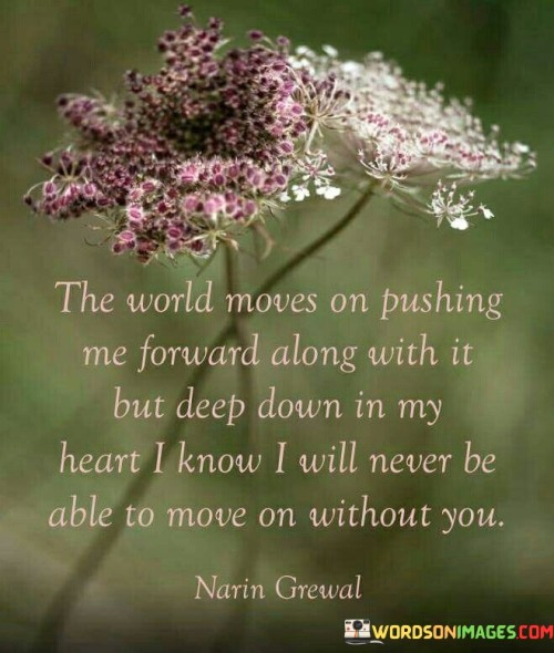 The quote reflects the conflict between external movement and internal emotions. "World moves on" conveys progress. "Deep down in my heart" signifies internal struggle. "Never be able to move on without you" conveys emotional attachment and difficulty moving forward.

The quote underscores the emotional turmoil of letting go. It highlights the disparity between external advancement and internal sentiment. "Never be able to move on" emphasizes the enduring emotional connection, conveying the pain of separation.

In essence, the quote speaks to the internal battle of moving forward while dealing with unresolved emotions. It emphasizes the enduring impact of a significant relationship. The quote captures the struggle between external expectations and internal emotions, illustrating the challenges of reconciling the two.