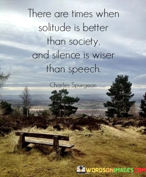 "There Are Times When Solitude Is Better Than Society, and Silence Is Wiser Than Speech" highlights the value of introspection and restraint. The statement suggests that certain situations warrant time alone and quiet contemplation over social interactions and verbal expression.

The phrase advocates for discernment in social interactions. It implies that withdrawing into solitude can provide clarity and self-discovery, and choosing silence can avoid unnecessary conflict or unwise communication.

In essence, the quote encourages balance between engagement and retreat. It emphasizes the wisdom of knowing when to step back, allowing space for personal growth and preventing hasty or unproductive conversations. By recognizing the power of solitude and silence, individuals can navigate social dynamics more thoughtfully and cultivate a deeper understanding of themselves and others.