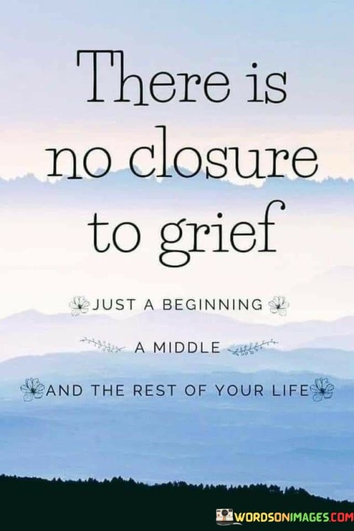 The quote reflects the ongoing nature of grief. "No closure to grief" conveys its lasting impact. "Beginning, middle, and rest of your life" symbolizes the journey of healing. The quote conveys that grief evolves over time but never truly closes.

The quote underscores the process of mourning. It highlights that grief doesn't have a definitive end. "Rest of your life" reflects the acknowledgment of the ongoing influence of loss, portraying the cyclical nature of healing.

In essence, the quote speaks to the perpetual presence of grief. It emphasizes that the experience transforms but doesn't fully fade. The quote captures the idea that grieving is a lifelong journey with evolving stages, emphasizing the importance of acknowledging and addressing emotions over time.