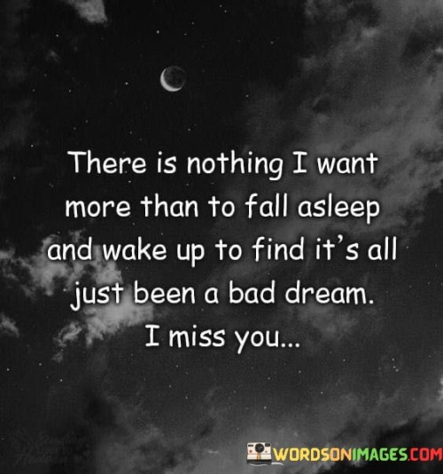 The quote expresses a longing for relief from pain. "Fall asleep and wake up" signifies a transition. "All just been a bad dream" suggests an escape from reality. The quote conveys the yearning to undo painful experiences and reunite with a missed presence.

The quote underscores the intensity of emotional distress. It reflects the desire to reverse difficult circumstances. "I miss you" emphasizes the emotional void that prompts the longing for a different reality, highlighting the depth of affection.

In essence, the quote speaks to the wish for emotional healing. It emphasizes the desire to erase pain and reconnect with what's missing. The quote captures the profound yearning for a better outcome and the strong sentiment of longing for the presence of someone deeply missed.