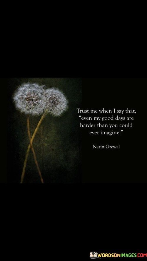 The quote reveals the depth of unseen struggles. "Trust me when I say" implies honesty. "Goal days are harder" signifies challenges. The quote conveys the effort required to overcome personal difficulties that might not be apparent to others.

The quote underscores the complexity of personal battles. It highlights the perseverance required even during "good" days. "Harder than you could ever imagine" emphasizes the hidden struggles, conveying the depth of the speaker's efforts.

In essence, the quote speaks to the unseen challenges in someone's life. It emphasizes the determination required even during seemingly positive moments. The quote captures the strength and resilience exhibited by individuals facing private struggles, reminding us not to underestimate the battles others are fighting.