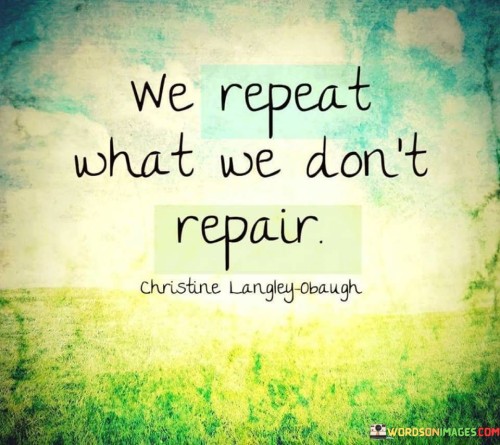 The quote "We Repeat What We Don't Repair" highlights a profound truth about human behavior and patterns. It suggests that when we fail to address and heal the underlying issues or wounds in our lives, we tend to repeat the same mistakes or unhealthy patterns over and over again.

This quote serves as a reminder that unresolved emotional or psychological issues can have a significant impact on our actions and decisions. If we don't take the time to confront and address these issues, they can continue to influence our behavior and choices, leading to a cycle of repetition.

To break this cycle, it's essential to engage in self-reflection and introspection. By identifying the areas in our lives that need healing or improvement, we can take proactive steps to address them. This might involve seeking therapy or counseling, practicing self-care and self-compassion, or making conscious efforts to change our behaviors and thought patterns.