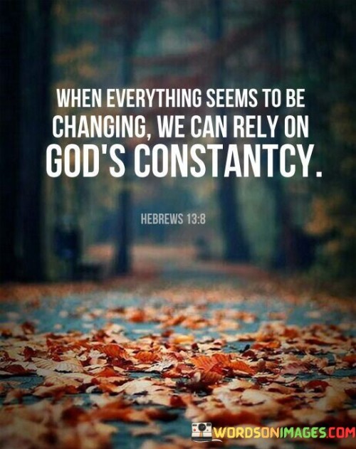 This quote highlights the idea that amidst the constant changes and uncertainties of life, individuals can find stability and solace in their faith and belief in a higher power, often referred to as "God."

The phrase "When everything seems to be changing" acknowledges the dynamic and unpredictable nature of life. It suggests that circumstances, relationships, and situations can be in a constant state of flux.

The assurance "We can rely on God's constancy" conveys the belief that God's presence and attributes remain unwavering and dependable. It implies that, even in the face of life's upheavals, individuals can trust in the consistency and reliability of their faith and relationship with God.

In essence, this quote inspires individuals to find strength and comfort in their spiritual beliefs and connection with God during times of change and uncertainty. It encourages them to seek stability, guidance, and solace in their faith, knowing that God's constancy can serve as an anchor amidst life's ever-shifting tides.