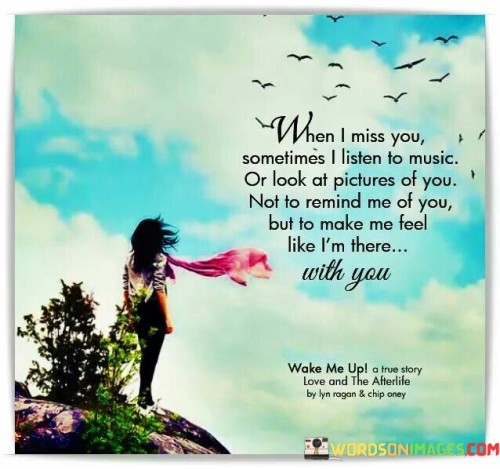 The quote captures the essence of longing. "When I miss you" signifies emotional absence. "Listen to music or look at pictures of you" conveys coping mechanisms. The quote highlights using sensory cues to bridge the emotional gap and create a sense of closeness.

The quote underscores the power of memory and imagination. It reflects the creative ways to cope with missing someone. "Make me feel like I am there with you" emphasizes the emotional comfort derived from invoking sensory experiences.

In essence, the quote speaks to the imaginative nature of managing absence. It emphasizes the therapeutic role of music and images in simulating closeness. The quote captures the essence of longing and the unique ways humans find solace in creating emotional connections in their absence.