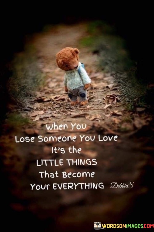 The quote highlights the significance of small details after loss. "Lose someone you love" signifies bereavement. "Little things become your everything" implies their heightened importance. The quote conveys that minor memories and aspects take on profound meaning in the absence of a loved one.

The quote underscores the emotional impact of loss. It reflects the shift in perspective after someone's passing. "Little things become your everything" emphasizes the reevaluation of what holds value, portraying the transformation of perception after grief.

In essence, the quote speaks to the reorientation of priorities after loss. It emphasizes the emotional resonance of tiny memories and gestures in the face of absence. The quote captures the depth of meaning attached to seemingly insignificant details that gain profound significance in the wake of losing someone dear.