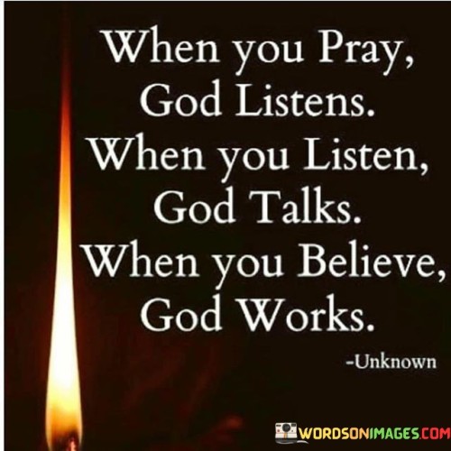 The quote "When You Pray, God Listens; When You Listen, God Talks; When You Believe, God Works" conveys a message of the dynamic relationship between prayer, listening, faith, and divine action.

This quote underscores the idea that prayer is a two-way communication with God, where individuals can speak to Him through prayer, but also need to listen attentively to receive His guidance and messages. It emphasizes that belief and faith play a significant role in witnessing God's work and miracles in one's life.

In essence, "When You Pray, God Listens; When You Listen, God Talks; When You Believe, God Works" serves as a reminder of the interconnectedness of prayer, listening, faith, and divine intervention, highlighting the profound and transformative nature of a personal relationship with God.