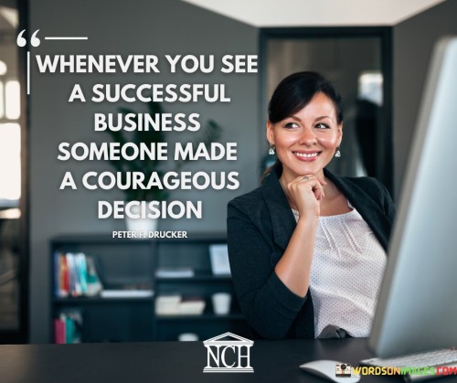 This quote highlights the role of courage in business success. "Whenever You See A Successful Business, Someone Made A Courageous Decision" suggests that bold and fearless choices play a pivotal role in driving business achievements.

The phrase underscores the idea that success often emerges from calculated risks and decisions that go against the norm. It implies that the willingness to take chances sets successful businesses apart.

The quote encapsulates the core message that courage is a catalyst for innovation and progress in the business world. It emphasizes that behind every thriving enterprise lies a leader who was unafraid to make daring choices, thereby paving the way for growth and prosperity.