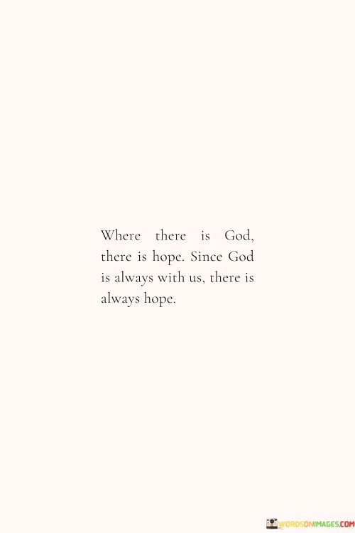 The quote "Where There Is God, There Is Hope; Since God Is Always with You, There Is Always Hope" conveys a message of unwavering optimism and the belief that as long as God is present in one's life, there is a constant source of hope.

This quote underscores the idea that God's presence is synonymous with hope, and that even in the most challenging and difficult circumstances, individuals can find solace and assurance in their faith, knowing that God's love and guidance provide a foundation of hope.

In essence, "Where There Is God, There Is Hope; Since God Is Always with You, There Is Always Hope" serves as a reminder of the enduring and uplifting nature of hope when rooted in a steadfast belief in God's presence and care.