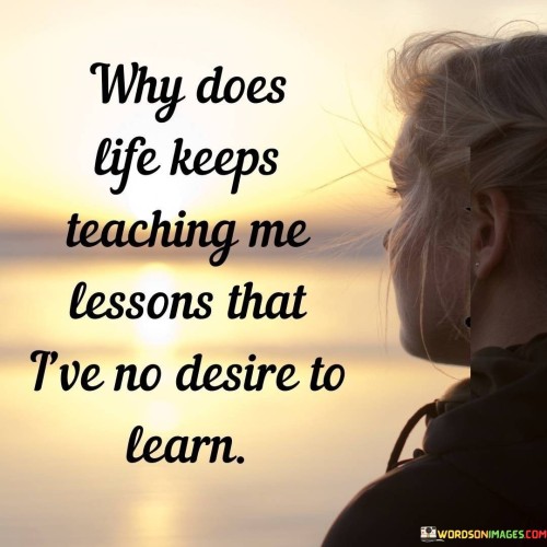 The quote reflects on life's challenges. "Teaching me lessons" implies experiences. "No desire to learn" signifies reluctance. The quote conveys frustration with the repeated exposure to difficult situations.

The quote underscores the unpredictability of life. It highlights the discrepancy between experiences and one's preferences. "Lessons that I've no desire to learn" reflects the discomfort of confronting unwelcome challenges.

In essence, the quote speaks to the involuntary nature of life's teachings. It emphasizes the frustration of encountering hardships that go against personal wishes. The quote captures the irony of life's lessons, which often involve navigating unwanted circumstances for personal growth and understanding.