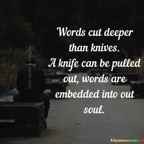 The quote contrasts the impact of words and physical wounds. "Words cut deeper than knives" signifies emotional harm. "Knife can be pulled out" implies temporary physical injury. The quote conveys the lasting emotional damage caused by hurtful words.

The quote underscores the lingering effect of hurtful language. It reflects the permanence of emotional scars. "Words are embedded into our soul" emphasizes the profound impact of hurtful words, contrasting the temporary nature of physical injuries.

In essence, the quote speaks to the lasting impact of hurtful language. It emphasizes the deep wounds caused by verbal harm, highlighting the enduring nature of emotional pain compared to physical wounds. The quote captures the potent nature of words in shaping our emotional well-being.