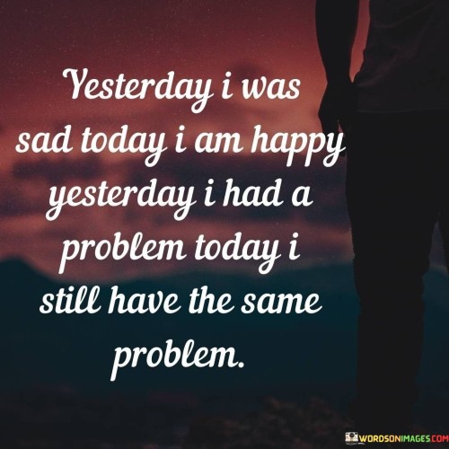 The quote reflects the changing emotional state but persistent challenges. "Yesterday I was sad" signifies previous sorrow. "Today I am happy" reflects present joy. "Problem" underscores ongoing challenges. The quote conveys the dynamic nature of emotions against the backdrop of unchanged issues.

The quote underscores the fleeting nature of emotions. It highlights shifting feelings. "Still have the same problem" emphasizes unaltered circumstances. The quote reflects the transient nature of emotional states within a consistent backdrop.

In essence, the quote speaks to the ebb and flow of emotions amidst persistent challenges. It emphasizes that emotional fluctuations don't always change the underlying problems. The quote captures the complexities of emotions and the continuity of issues, highlighting the importance of addressing ongoing challenges.