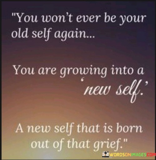 The quote acknowledges personal transformation. It recognizes that we evolve from our past selves due to growth. Grief acts as a catalyst for change, birthing a new identity. It conveys that while we can't revert to the past, we emerge stronger through adapting and learning from pain.

The quote embraces metamorphosis. It accepts the inevitability of change, highlighting the irreversible nature of growth. Grief serves as a catalyst, propelling us towards a new self. It suggests that facing adversity births resilience and cultivates a renewed sense of self, marked by the wisdom gained from sorrow.

The quote captures the profound impact of grief. It underscores that the process of growth often arises from pain. The notion of a new self emerging signifies the transformative power of hardships. By acknowledging grief's role in shaping us, the quote exemplifies the human capacity to find meaning and strength amidst life's challenges.