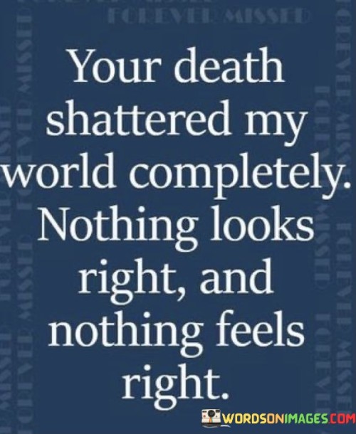 The quote mourns a profound loss. The death referred to has utterly shattered the speaker's world, rendering everything askew and unfamiliar. The use of "nothing looks right" reflects the disorientation and sense of chaos, while "nothing feels right" underscores the emotional devastation, capturing the anguish of profound grief.

The quote conveys the aftermath of loss. The speaker's world has been irrevocably disrupted by the death, leading to a distorted perception of reality. "Nothing looks right" portrays a world changed, while "nothing feels right" articulates the emotional dissonance following a significant loss, illustrating the struggle to find equilibrium amid overwhelming sorrow.

The quote emphasizes the emotional impact of loss. The death has left the speaker's world in disarray; "nothing looks right" implies a shattered worldview, and "nothing feels right" expresses the emotional upheaval. Together, they encapsulate the pervasive and disorienting nature of grief, offering a glimpse into the turmoil of mourning.