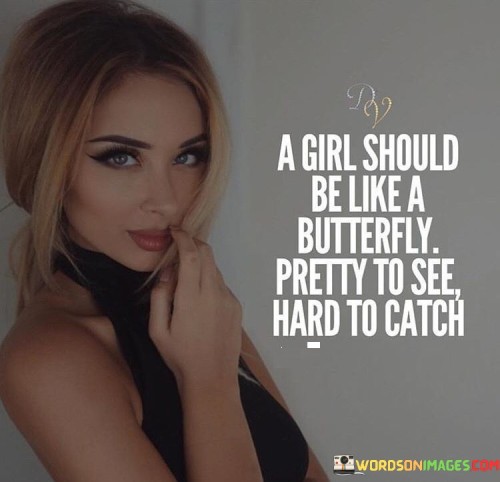 This beautiful and thought-provoking quote uses the metaphor of a butterfly to convey wisdom about the nature of a girl's beauty and her sense of self. Comparing a girl to a butterfly suggests that she should exude a captivating beauty that is visually appealing and delightful to behold, much like the graceful and colorful wings of a butterfly. However, the second part of the quote, "hard to catch," implies that a girl should possess a sense of independence and autonomy that makes her elusive and not easily confined or controlled.The quote celebrates the idea that a girl's beauty should not be defined solely by her physical appearance but should also encompass her inner qualities and personal strength. Like a butterfly, she should embrace her unique essence and radiate beauty from within. The notion of being "hard to catch" suggests that a girl should not be easily swayed or influenced by others, valuing her independence and individuality. She should have the confidence to chart her own course in life and resist being constrained by societal expectations or the expectations of others.Furthermore, the quote encourages girls to embrace their free-spirited nature, just as butterflies flit and dance through the air. It emphasizes the importance of cherishing their individuality and refusing to be confined by traditional norms or restrictive conventions. Instead, they should spread their wings and explore the world with curiosity and boldness, seeking their own path and purpose.Overall, the quote celebrates the multidimensional nature of a girl's beauty, encouraging her to recognize the value of her inner qualities and the strength of her independence. It empowers girls to embrace their uniqueness, be confident in their sense of self, and gracefully navigate life's journey with the elegance and resilience of a butterfly. It is a reminder that true beauty lies not only in appearance but also in the qualities that make each individual girl special and extraordinary.