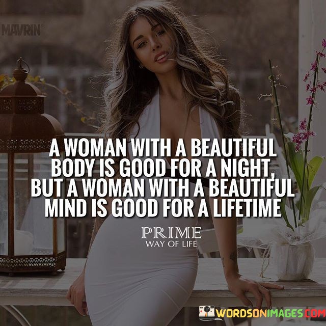 This thought-provoking quote delves into the distinction between physical attraction and the enduring allure of intelligence and depth. The phrase "a body with a beautiful body is good for a night" speaks to the transient nature of physical beauty, suggesting that superficial allure may be appealing in the short term, particularly for physical intimacy or fleeting encounters. However, the quote emphasizes that a woman with a beautiful mind, characterized by intelligence, wisdom, and depth of character, possesses a timeless appeal that extends far beyond a single night. This profound inner beauty becomes a lasting asset that enriches and elevates a relationship, offering companionship, emotional connection, and shared intellectual pursuits for a lifetime.

The quote serves as a reminder that while physical attractiveness may initially capture attention, it is the depth of a person's mind and character that truly sustains a lasting and meaningful relationship. Intelligence, curiosity, and emotional intelligence form the foundation of enduring connections and profound intimacy. A woman with a beautiful mind brings a sense of enrichment and growth to a relationship, as her intellectual depth creates opportunities for meaningful conversations, shared interests, and mutual support in life's journey. Her ability to engage in thoughtful discussions, offer unique perspectives, and navigate life's challenges with intelligence and wisdom elevates the relationship to a higher level of emotional and intellectual fulfillment. This quote encourages individuals to look beyond surface-level beauty and appreciate the profound beauty that lies within a person's mind and soul, recognizing that a woman with a beautiful mind can enrich and enrich someone's life for a lifetime.