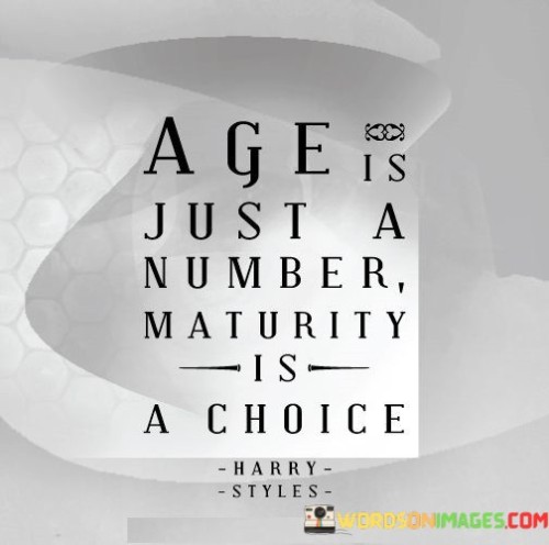 The quote "Age is just a number, maturity is a choice" emphasizes that maturity is not solely determined by one's age but is a conscious decision and reflection of one's actions and behaviors. Let's delve into the meaning behind this quote:

"Age is just a number": This part of the quote suggests that the number of years a person has lived does not necessarily dictate their level of maturity. Some individuals may exhibit mature behaviors and attitudes at a young age, while others may take longer to develop these qualities. Age alone does not guarantee wisdom or emotional intelligence.

"Maturity is a choice": This portion highlights that maturity is a result of deliberate choices and personal growth. It involves taking responsibility for one's actions, being accountable for the consequences, and striving to improve oneself emotionally, intellectually, and morally. Regardless of age, individuals have the power to choose how they respond to challenges and navigate life's complexities.

In essence, the quote encourages us to recognize that maturity is not automatic with age; rather, it is an ongoing journey of self-awareness and personal development. It inspires us to make conscious choices that reflect wisdom, empathy, and understanding. By embracing maturity as a choice, we can cultivate healthier relationships, make wiser decisions, and contribute positively to our own lives and the lives of others.