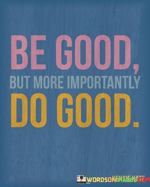 The quote "Be good but more importantly, do good" emphasizes the significance of not only being a good person but also taking positive actions to make a difference in the world. Let's delve into the meaning behind the quote:

"Be good": This part of the quote urges individuals to cultivate positive qualities and moral virtues in their character. It encourages kindness, honesty, integrity, and empathy, among other virtues, as the foundation of one's personal conduct.

"But more importantly, do good": While being good is essential, this phrase underscores the greater importance of translating those virtues into meaningful actions. It emphasizes the significance of actively engaging in acts of kindness, compassion, and service to others.

In essence, the quote encourages individuals to go beyond merely embodying good qualities and to put those qualities into practice by making a positive impact on the lives of others. It suggests that our actions speak louder than words and that true goodness is manifested through acts of kindness, generosity, and selflessness. By doing good, we contribute to creating a more compassionate and harmonious world for everyone.