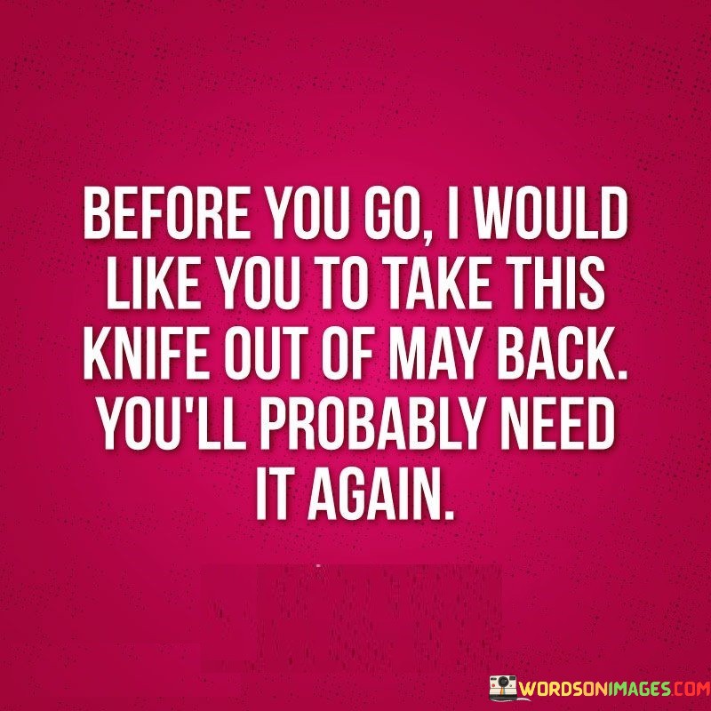 The quote conveys a sense of betrayal and resentment, where the speaker expresses their disappointment and hurt caused by someone they trusted. The use of the metaphorical "knife in the back" symbolizes the emotional pain inflicted upon them by this person's actions.

By saying, "Before you go, I would like you to take this knife out of my back; you'll probably need it again," the speaker implies that the person who hurt them may continue to betray others in the future. It suggests a lack of trust in the person's intentions and a belief that they are likely to repeat their hurtful behavior.

The quote also implies a certain degree of resilience on the part of the speaker. Despite the pain they experienced, they are willing to move forward and let go of the negativity. By asking the person to take the knife with them, it signifies the speaker's decision to release the burden of the betrayal and not carry it with them any longer.

Overall, the quote reflects the complex emotions that arise from betrayal and highlights the importance of setting boundaries and prioritizing one's emotional well-being in relationships. It also speaks to the need to be cautious about trusting those who have hurt us in the past, acknowledging that they may not have changed their ways and may cause pain to others again in the future.