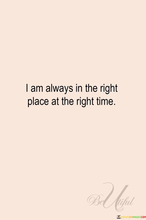 "I Am Always in the Right Place at the Right Time" reflects a positive and confident perspective on life's circumstances. The statement suggests a belief in serendipity and a sense of alignment with favorable opportunities.

The phrase embodies optimism and trust in the unfolding of events. It implies that every situation, regardless of initial appearances, holds potential for growth, learning, and positive outcomes.

In essence, the quote serves as an affirmation of the power of perception and mindset. It encourages individuals to embrace each moment with positivity, recognizing that even challenges can lead to valuable experiences. This perspective fosters resilience and openness to life's journey, reinforcing the idea that every moment has its own unique purpose and significance.