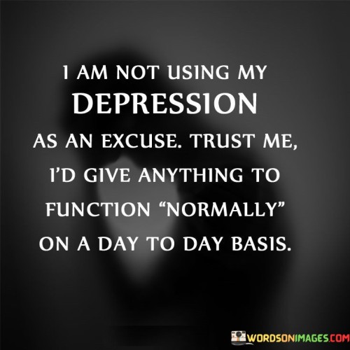 The quote dispels a misconception about depression. "Not using my depression as an excuse" reflects the speaker's determination. "Give anything to function normally" conveys the desire for a normal life. The quote emphasizes that those with depression don't use it as an excuse but genuinely wish for a better life.

The quote underscores the challenges of living with depression. It highlights the speaker's yearning for a life free from the burden of depression. "Function normally" signifies the desire for a life without the limitations that depression imposes.

In essence, the quote speaks to the misunderstood nature of depression. It emphasizes the speaker's sincere wish for a better quality of life and highlights the misconception that those with depression are using it as an excuse, rather than grappling with a genuine mental health condition.