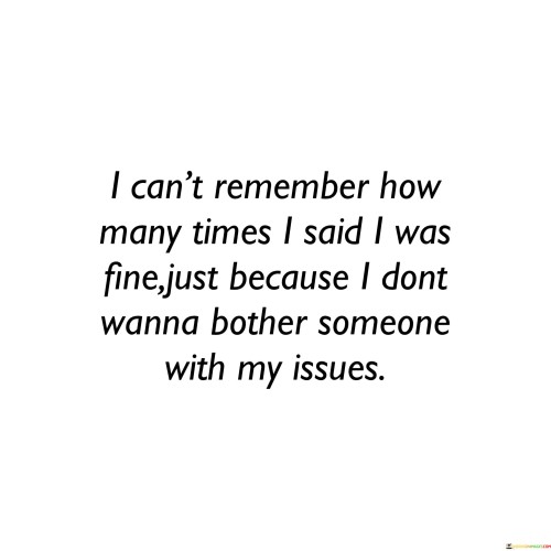 The quote reflects the reluctance to burden others with personal problems. "Said I was fine" signifies concealing one's feelings. "Don't wanna bother someone" implies a desire not to inconvenience others. The quote conveys the tendency to suppress emotions to avoid inconveniencing or worrying those around us.

The quote underscores the societal pressure to maintain a facade of strength. It highlights the difficulty of opening up about personal struggles. "Bother someone with my issues" reflects the fear of being a burden, emphasizing the internalized pressure to handle problems independently.

In essence, the quote speaks to the emotional toll of masking one's struggles. It emphasizes the importance of recognizing the value of seeking support and sharing burdens with trusted individuals. The quote captures the common tendency to hide personal issues to spare others, highlighting the need for open and empathetic communication.