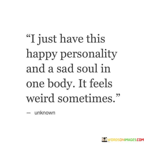 The quote reflects the contrast between outward appearance and inner emotions. "Happy personality" suggests a cheerful facade. "Sad soul" signifies inner melancholy. The quote conveys the internal conflict of projecting happiness while experiencing sadness.

The quote underscores the complexity of human emotions. It highlights the dissonance between one's outward demeanor and internal feelings. "Feels weird sometimes" reflects the discomfort of navigating the contrast, emphasizing the multidimensional nature of human experiences.

In essence, the quote speaks to the intricacies of emotional authenticity. It emphasizes the challenge of reconciling a cheerful persona with inner sadness. The quote captures the unique and sometimes unsettling experience of having a vibrant exterior while harboring deeper, unresolved emotions.