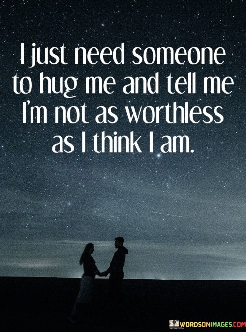 The quote reflects a deep need for validation and comfort. "Hug me" symbolizes physical reassurance. "Not as worthless as I think I am" signifies a longing for affirmation. The quote conveys a profound desire for emotional support and self-worth.

The quote underscores the importance of human connection in bolstering self-esteem. It highlights the power of a simple gesture like a hug to provide comfort and reassurance. "Not as worthless as I think I am" reflects the internal struggle with self-doubt and the hope for external validation.

In essence, the quote speaks to the human need for affirmation and comfort. It emphasizes the role of relationships in providing emotional support and challenging negative self-perceptions. The quote captures the deep longing for someone to recognize and affirm the speaker's inherent value and worthiness.