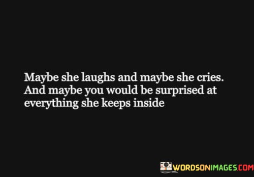 This poignant quote delves into the complex and multifaceted nature of a woman's emotions, highlighting the contrast between her outward demeanor and the feelings she conceals within. The phrase "maybe she laughs and maybe she cries" suggests that a woman's emotional expressions can vary widely, encompassing moments of joy and sorrow. It reflects the ebb and flow of emotions that are an integral part of the human experience. However, the latter part of the quote, "and maybe you would be surprised at everything she keeps inside," sheds light on the private struggles and emotions that a woman may choose to hide from the outside world.

The quote recognizes the strength and resilience of women, who often bear their burdens silently and maintain a brave facade even during challenging times. It acknowledges that a woman's external demeanor may not always reflect the depth and complexity of her internal emotions. This can be a coping mechanism, born out of societal expectations or a desire to protect others from her own struggles. It underscores the importance of empathy and understanding, as it reminds us that everyone carries hidden battles and emotions beneath the surface.

Moreover, the quote emphasizes the need for compassion and sensitivity in our interactions with others, especially women, recognizing that what is visible on the outside may not always mirror what lies within. It encourages us to be attentive listeners and supportive friends, fostering an environment where individuals feel safe to express their feelings and vulnerabilities without judgment.

In summary, this quote is a gentle reminder of the intricate emotional landscape that women navigate daily. It acknowledges the range of emotions they experience, from joy to sadness, while also shedding light on the strength and resilience they demonstrate in keeping their inner struggles hidden. It urges us to approach women with empathy, recognizing that behind their laughter and smiles, there may be deeper emotions that they choose to keep inside. By fostering an environment of understanding and support, we can create space for genuine connection and a deeper appreciation of each other's experiences and emotions.