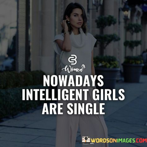 This quote reflects on the modern dating landscape, suggesting that intelligent girls are more likely to be single. The phrase "nowadays intelligent girls are single" hints at a potential correlation between intelligence and relationship status, implying that highly intelligent women might have difficulty finding suitable partners. It raises questions about societal expectations, gender dynamics, and the perception of intelligence in romantic relationships. However, it is essential to approach this quote with caution, as it generalizes and oversimplifies a complex and multifaceted issue.