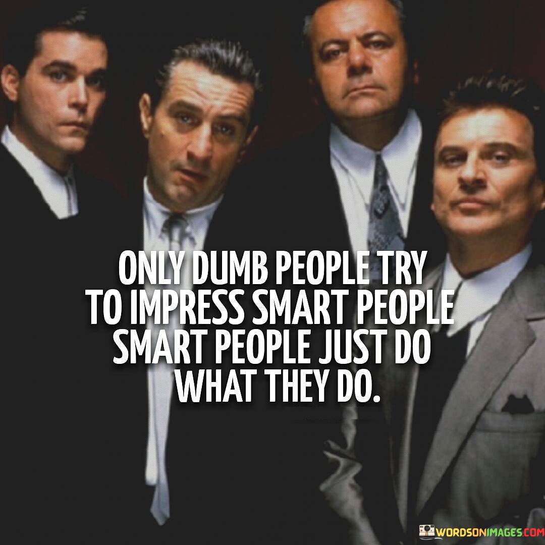 The quote "Only dumb people try to impress smart people; smart people just do what they do" suggests that individuals who constantly seek approval from others, particularly those they perceive as more intelligent, may not be acting in their best interest. In contrast, truly intelligent and confident individuals focus on being authentic and true to themselves without the need for external validation.

Dumb, in this context, does not necessarily refer to lack of intelligence, but rather to a certain behavior of seeking approval or trying to appear impressive to others. It implies that these individuals may lack self-assurance or may be insecure about their own abilities and knowledge, leading them to engage in actions aimed at impressing others.

On the other hand, smart people are portrayed as those who are self-assured and secure in their abilities. They do not feel the need to prove themselves to others or seek validation. Instead, they focus on doing what they believe is right and what aligns with their values and goals. Their actions are driven by inner conviction and the desire to achieve personal excellence, rather than seeking approval or admiration from others.

The quote encourages individuals to focus on personal growth and self-improvement, rather than being preoccupied with what others think of them. It emphasizes the importance of authenticity and staying true to one's values and principles. By doing so, people can lead more fulfilling and meaningful lives, driven by their own aspirations and not by the need for external validation.