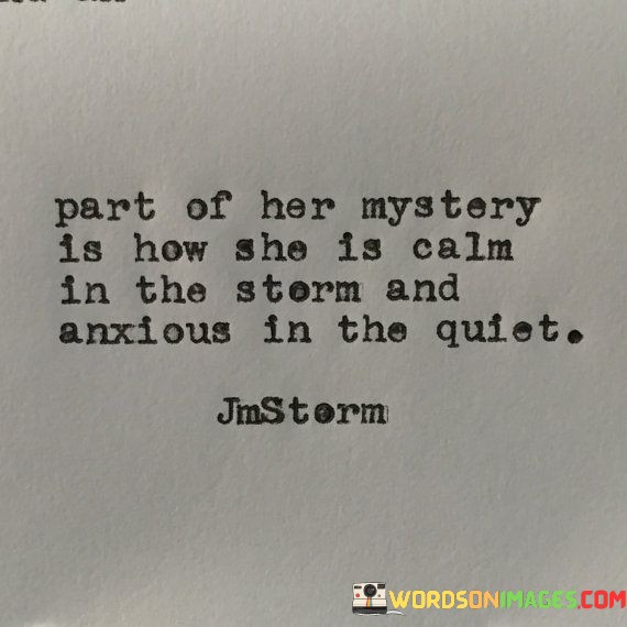 This intriguing quote delves into the enigmatic nature of a woman's emotional complexity, highlighting the paradoxical contrast between her outward composure during turbulent times and her inner restlessness when the world is calm. The phrase "part of her mystery" suggests that there are aspects of a woman's emotions and character that remain elusive and inexplicable to others. It conveys a sense of fascination and wonder at the depth of her emotional landscape, which is not easily deciphered or understood.Overall, the quote captures the complexity and mystery that surround a woman's emotions and reactions. It highlights the intricate interplay between calm and anxiety within her, shedding light on the multifaceted nature of her psyche. This contrast adds depth to her character, underscoring that beneath her serene exterior lies a world of emotions and thoughts that might not always be apparent to others. The quote encourages a deeper appreciation and empathy for the emotional intricacies of women, recognizing that they possess a profound inner world that often defies simple categorization.