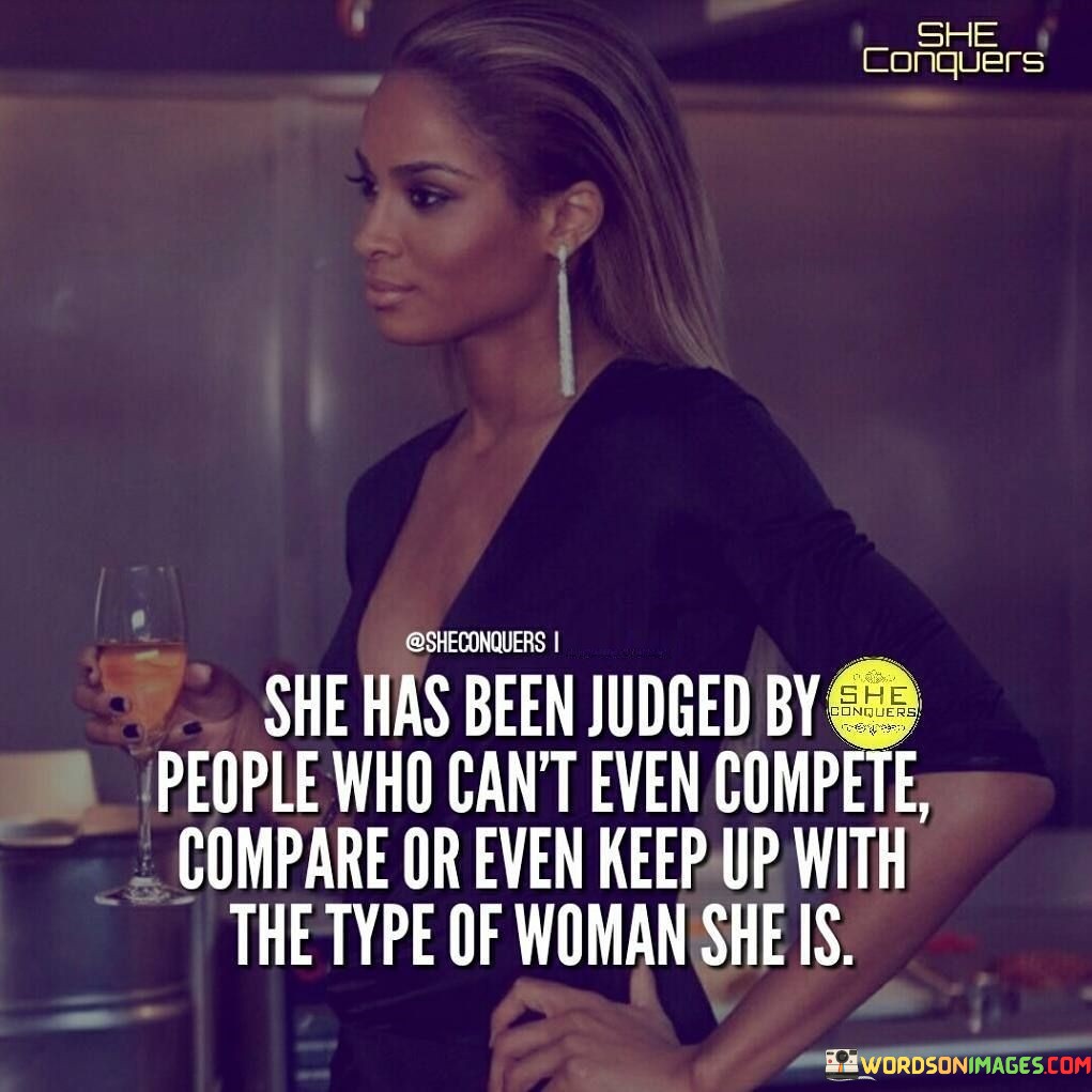 This quote speaks to the resilience and strength of a woman who has faced judgment and criticism from others. The phrase "she has been judged by people who can't even compete, compare, or even keep up with the type of woman she is" highlights the contrast between her character and the opinions of those who pass judgment on her. It suggests that the people criticizing her lack the ability to match her level of competence, accomplishments, or self-assuredness. The quote celebrates her unyielding spirit and showcases her ability to rise above the negativity and stay true to herself.

The first part of the quote, "she has been judged by people who can't even compete or compare," conveys that those who criticize her are unable to measure up to her achievements or stand on equal footing. It indicates that her detractors may feel threatened or intimidated by her success, leading them to resort to judgment as a way to cope with their feelings of inadequacy.

The second part of the quote, "or even keep up with the type of woman she is," underscores the uniqueness and individuality of this woman. It suggests that she possesses qualities and strengths that set her apart, making her a force to be reckoned with. The phrase implies that she is not defined by others' opinions or judgments but by her own merits and accomplishments.

This quote serves as a reminder of the importance of staying true to oneself and not allowing the judgments of others to dictate one's self-worth. It celebrates the courage to be authentic and confident in the face of criticism and recognizes that not everyone will understand or appreciate the type of person she is. It encourages women to embrace their strengths, achievements, and uniqueness without seeking external validation or approval. By highlighting the incongruity between her genuine self and the judgments of others, this quote empowers women to stand tall, unapologetically embracing their identity and capabilities, and rising above the negativity with grace and resilience.