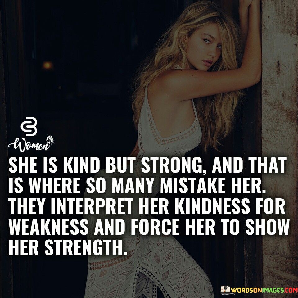This thought-provoking quote captures the struggle many kind-hearted and strong women face in a society that often misunderstands and underestimates their true nature. The phrase "she is kind but strong" portrays a woman who embodies both compassion and resilience, possessing a rare blend of gentleness and inner fortitude. This combination of traits can sometimes lead others to misinterpret her kindness as a sign of weakness, assuming that she can be easily taken advantage of or manipulated. However, the quote goes on to highlight the consequence of this misunderstanding, stating that others may inadvertently force her to reveal her strength.The second part of the quote, "they interpret her kindness for weakness and force her to show her strength," emphasizes the disheartening reality that her kindness may be exploited by those who perceive it as a vulnerability to exploit. This mistreatment can push her to assert her strength and stand up against the misconception, demonstrating that her kindness does not equate to naivety or fragility. Instead, it is a reflection of her inherent goodness and capacity for empathy.This quote serves as a reminder of the need to challenge stereotypes and recognize the multi-faceted nature of women. It calls for understanding and appreciation of a woman's ability to balance kindness and strength, highlighting that her compassionate nature does not diminish her capability to stand up for herself and others. It urges society to stop underestimating kind-hearted women and to acknowledge their inner resilience and determination. By embracing and supporting women for their authentic selves, we can create an environment where their kindness is celebrated and their strength is respected, allowing them to thrive as empowered individuals. Ultimately, this quote calls for a paradigm shift, encouraging us to see and appreciate the profound strength that lies within women who are both kind and strong.