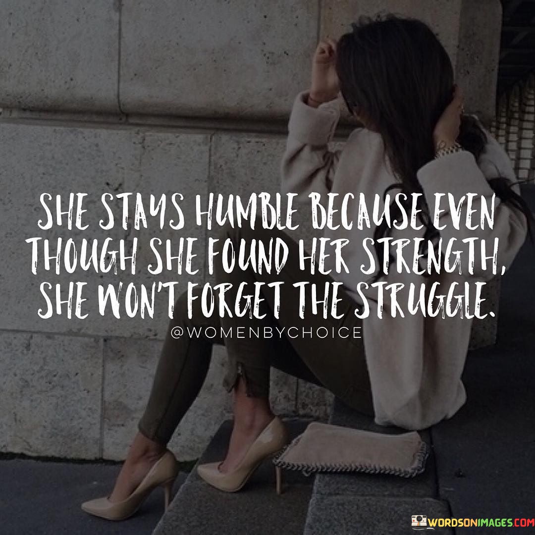 This insightful quote captures the essence of humility and gratitude, highlighting a woman's ability to remain humble despite finding her inner strength and overcoming challenges. The phrase "she stays humble because even though she found her strength she won't forget the struggle" suggests that despite her personal growth and newfound resilience, she retains a deep awareness of the difficulties she has faced along her journey. Rather than allowing her accomplishments to inflate her ego, she maintains a sense of humility, acknowledging that her strength is rooted in the experiences and obstacles she has overcome.The quote celebrates the virtue of humility, underscoring its role in keeping a person grounded and appreciative of their progress. By remembering the struggles she has faced, she recognizes the value of perseverance and resilience, giving credit to the difficult moments that shaped her character. This humility allows her to relate to others with empathy and compassion, understanding that everyone has their battles to fight.Furthermore, the quote emphasizes the importance of staying true to one's roots and never losing sight of the journey that brought her to her current state of strength. It serves as a reminder that personal growth is a continuous process, and by remaining humble, she embraces a mindset of lifelong learning and self-improvement.Ultimately, this quote encourages individuals to approach life with humility and gratitude, acknowledging their growth while remembering the challenges that shaped them. By doing so, they cultivate a spirit of appreciation, compassion, and empathy that fosters meaningful connections with others and paves the way for continued personal growth and resilience.