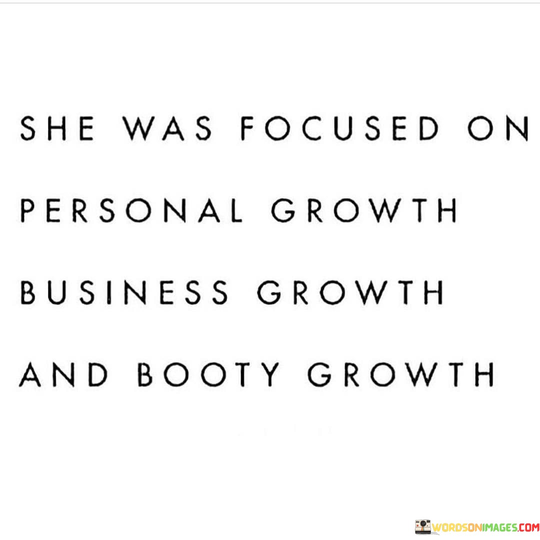 This lighthearted and empowering quote celebrates a woman's dedication to different aspects of self-improvement. The phrase "she focused on personal growth, business growth, and booty growth" playfully highlights her commitment to various dimensions of her life. "Personal growth" suggests her desire for continuous self-improvement, whether it be in her mindset, emotional intelligence, or overall well-being. "Business growth" implies her ambition to excel professionally, aiming for success and advancement in her career or entrepreneurial endeavors. Lastly, "booty growth" represents her dedication to physical fitness and taking care of her body, highlighting her emphasis on health and wellness.The quote empowers women to embrace holistic self-improvement, recognizing that growth is not limited to just one area of their lives. It encourages them to pursue personal development, cultivate their professional skills, and prioritize their physical health and fitness. By focusing on these three facets, she embraces a balanced and well-rounded approach to her journey of self-improvement.This quote serves as a reminder that women can strive for multiple goals simultaneously, celebrating their multifaceted nature and individuality. It encourages women to break free from limiting stereotypes or societal expectations and pursue the aspects of life that bring them fulfillment and joy. By emphasizing personal growth, business growth, and booty growth, the quote emphasizes that women have the agency to determine their own paths to success and happiness, embracing their uniqueness and celebrating the diverse dimensions of their growth journey. Ultimately, it celebrates the power of self-love, ambition, and dedication to living a fulfilling and balanced life.