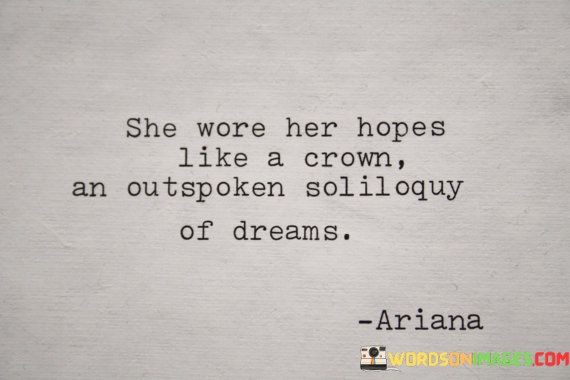 In this captivating quote, "she wore her hopes like a crown, an outspoken soliloquy of dreams," the author skillfully employs vivid imagery to convey a powerful message about the woman's character and aspirations. By likening her hopes to a crown, the quote symbolizes the regal and dignified manner in which she carries her dreams, suggesting that they are not merely fleeting desires but significant and central to her identity. The act of "wearing" her hopes as a crown indicates her boldness and confidence in embracing her ambitions, almost as if they are a visible part of her being, radiating positivity and determination.Furthermore, the phrase "an outspoken soliloquy of dreams" adds another layer of depth to the portrayal of this extraordinary woman. It portrays her as someone unafraid to vocalize and express her aspirations openly, regardless of any potential challenges or doubters. The use of "soliloquy" emphasizes her individuality and introspection, implying that her dreams are uniquely personal and intimately connected to her inner self. The word "outspoken" underscores her bravery and resilience, implying that she refuses to be silenced or subdued by societal norms or expectations.Overall, this quote encapsulates the essence of a remarkable individual who carries her hopes with grace, confidence, and determination. It serves as a celebration of the power of dreams and the strength it takes to be unapologetically true to oneself, inspiring others to embrace their aspirations and wear them proudly, like a radiant crown of purpose.