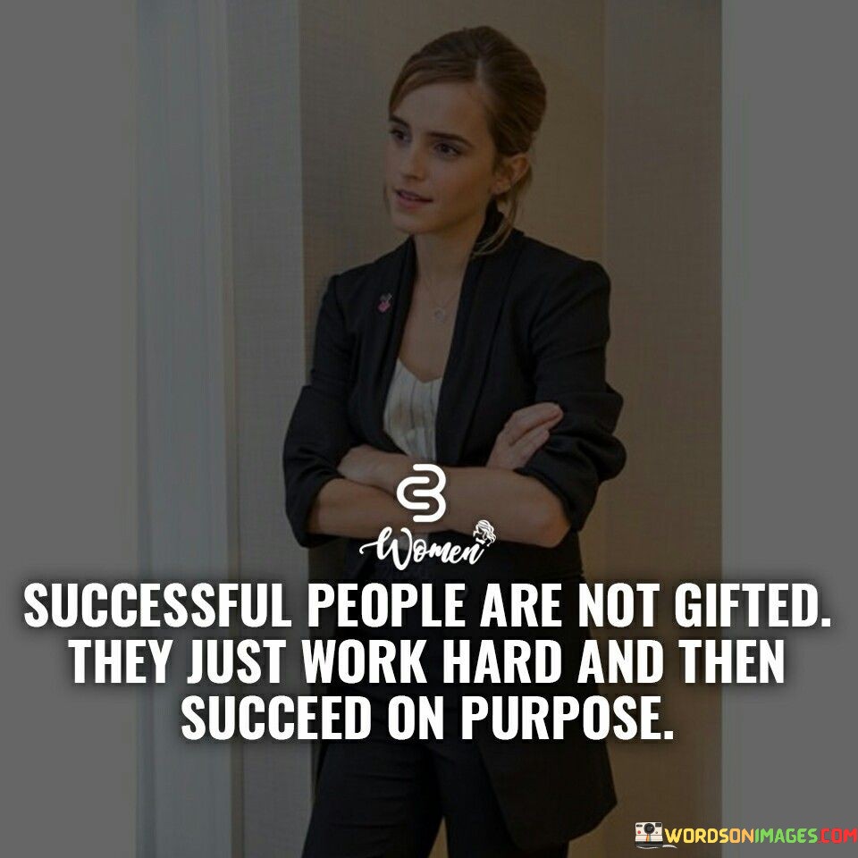 This quote challenges the notion of inherent talent in success. It asserts that successful individuals aren't simply gifted; rather, they achieve their goals through diligent effort. The quote emphasizes the importance of hard work as the driving force behind intentional and purposeful success.

The quote redefines the basis of achievement. It shifts the focus from innate abilities to deliberate actions. By highlighting the role of hard work, the quote encourages individuals to recognize that success is attainable through deliberate, calculated efforts rather than relying solely on natural gifts.

These words unravel the formula for success. The quote implies that intentional achievement is a result of sustained hard work. It embodies a message of empowerment, motivating individuals to understand that their commitment and purposeful endeavors can lead to significant accomplishments.